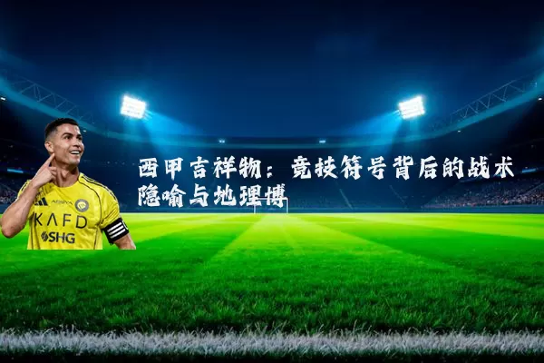 西甲吉祥物:竞技符号背后的战术隐喻与地理博弈