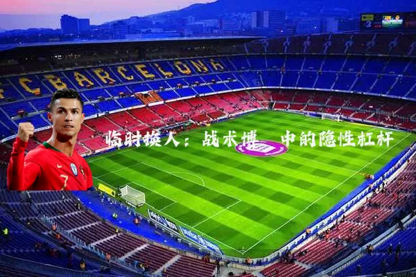 临时换人:战术博弈中的隐性杠杆